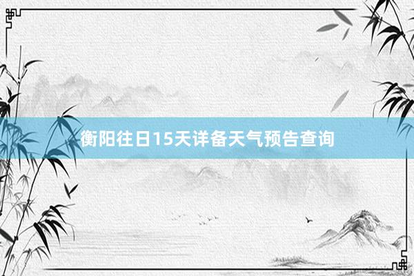 衡阳往日15天详备天气预告查询